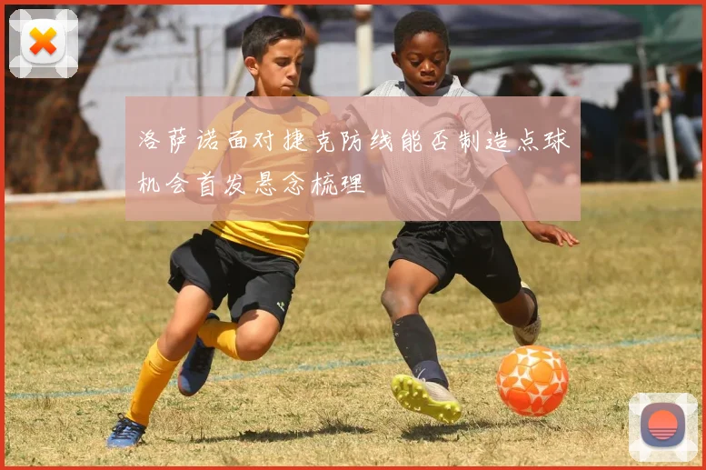 洛萨诺面对捷克防线能否制造点球机会首发悬念梳理