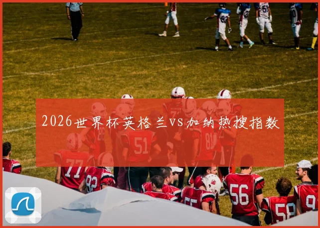 2026世界杯英格兰vs加纳热搜指数