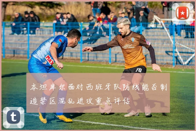 本坦库尔面对西班牙队防线能否制造禁区混乱进攻重点评估