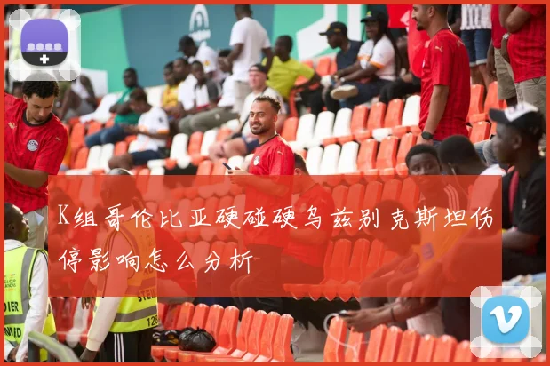 K组哥伦比亚硬碰硬乌兹别克斯坦伤停影响怎么分析