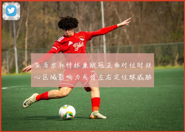 亚马尔和特林康欧冠正面对位时核心区域影响力或将左右定位球威胁